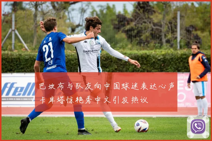 巴坎布与队友向中国球迷表达心声卡库塔惊艳秀中文引发热议