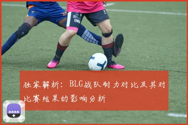 独家解析：BLG战队耐力对比及其对比赛结果的影响分析