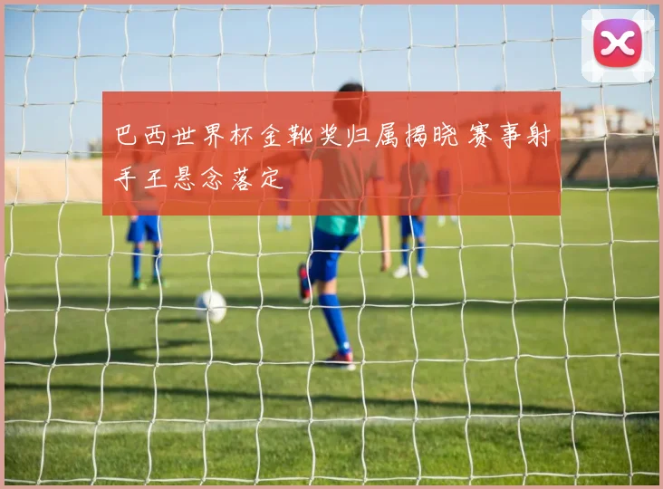 巴西世界杯金靴奖归属揭晓 赛事射手王悬念落定