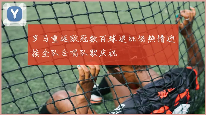 罗马重返欧冠数百球迷机场热情迎接全队合唱队歌庆祝