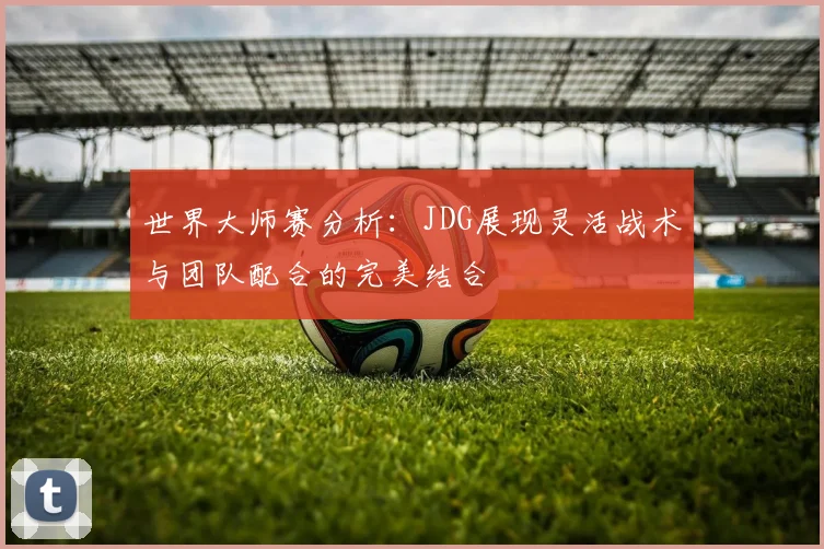 世界大师赛分析：JDG展现灵活战术与团队配合的完美结合