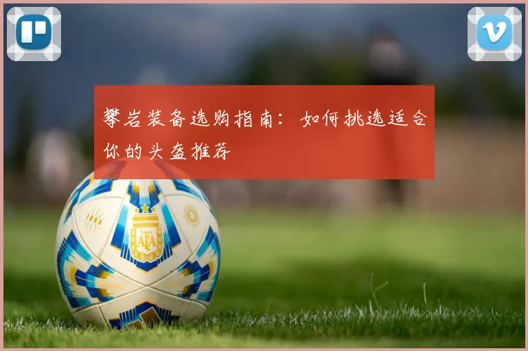 攀岩装备选购指南：如何挑选适合你的头盔推荐