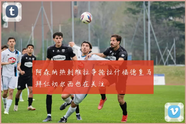 阿森纳热刺维拉争抢拉什福德皇马拜仁切尔西也在关注